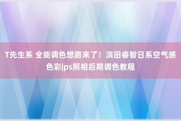 T先生系 全能调色想路来了！滨田睿智日系空气感色彩|ps照相后期调色教程