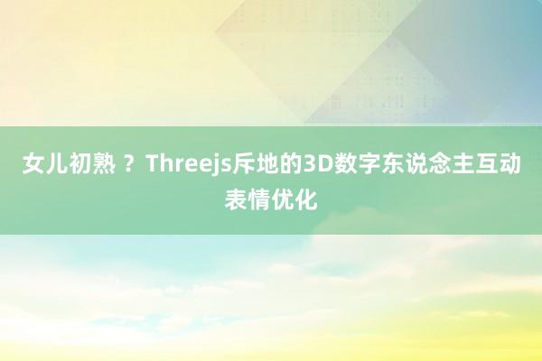 女儿初熟 ？Threejs斥地的3D数字东说念主互动表情优化