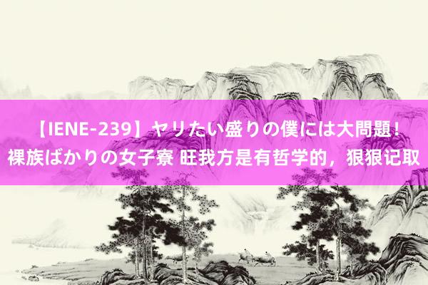 【IENE-239】ヤリたい盛りの僕には大問題！裸族ばかりの女子寮 旺我方是有哲学的，狠狠记取