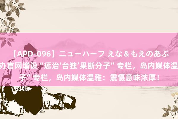 【APD-096】ニューハーフ えな＆もえのあぶない課外授業 国台办官网增设“惩治‘台独’果断分子”专栏，岛内媒体温雅：震慑意味浓厚！