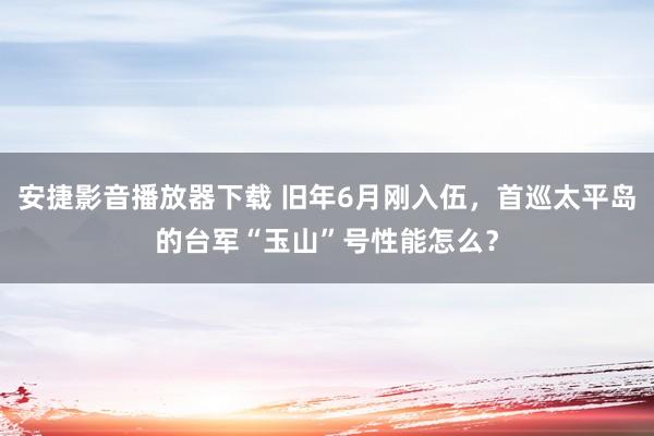 安捷影音播放器下载 旧年6月刚入伍，首巡太平岛的台军“玉山”号性能怎么？