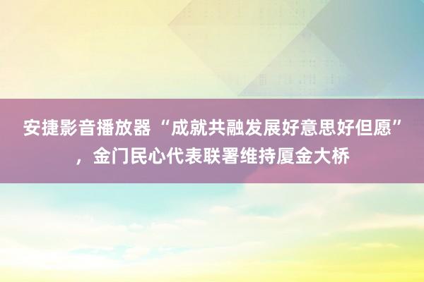 安捷影音播放器 “成就共融发展好意思好但愿”，金门民心代表联署维持厦金大桥