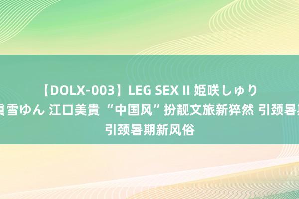 【DOLX-003】LEG SEX II 姫咲しゅり ゆりあ 眞雪ゆん 江口美貴 “中国风”扮靓文旅新猝然 引颈暑期新风俗