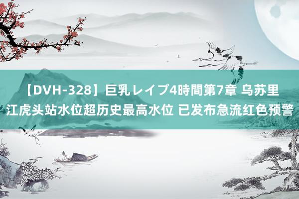 【DVH-328】巨乳レイプ4時間第7章 乌苏里江虎头站水位超历史最高水位 已发布急流红色预警