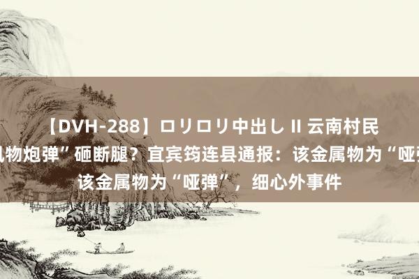 【DVH-288】ロリロリ中出し II 云南村民被四川辐照的“风物炮弹”砸断腿？宜宾筠连县通报：该金属物为“哑弹”，细心外事件