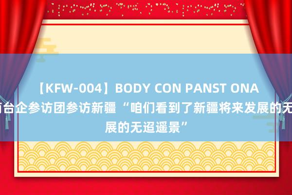 【KFW-004】BODY CON PANST ONANIE 台商台企参访团参访新疆 “咱们看到了新疆将来发展的无迢遥景”