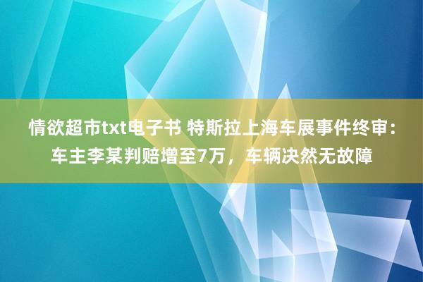 情欲超市txt电子书 特斯拉上海车展事件终审：车主李某判赔增至7万，车辆决然无故障