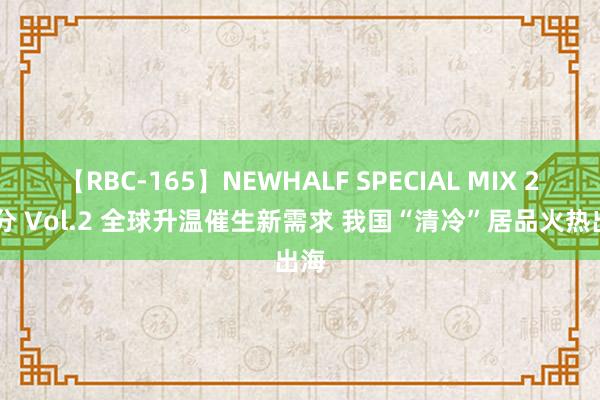 【RBC-165】NEWHALF SPECIAL MIX 240分 Vol.2 全球升温催生新需求 我国“清冷”居品火热出海