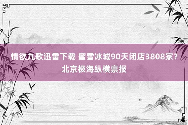 情欲九歌迅雷下载 蜜雪冰城90天闭店3808家？北京极海纵横禀报