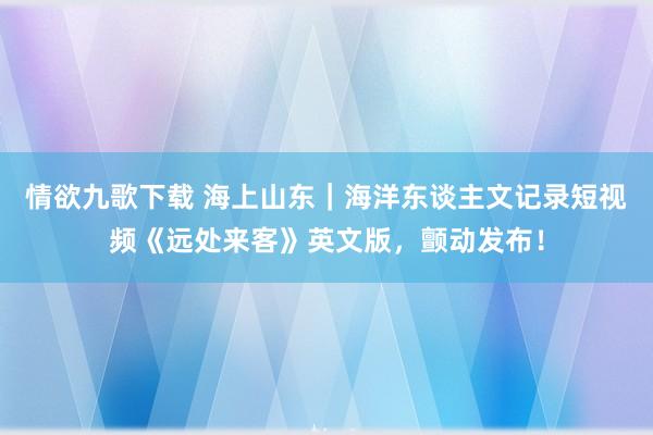 情欲九歌下载 海上山东｜海洋东谈主文记录短视频《远处来客》英文版，颤动发布！