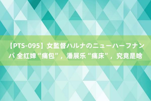 【PTS-095】女監督ハルナのニューハーフナンパ 全红婵“痛包”，潘展乐“痛床”，究竟是啥