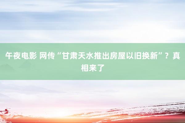 午夜电影 网传“甘肃天水推出房屋以旧换新”？真相来了