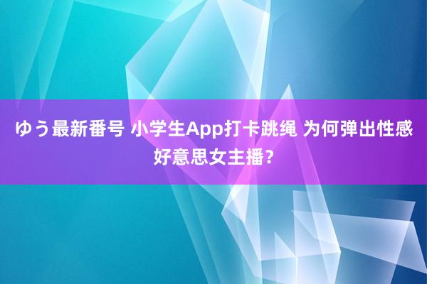 ゆう最新番号 小学生App打卡跳绳 为何弹出性感好意思女主播？