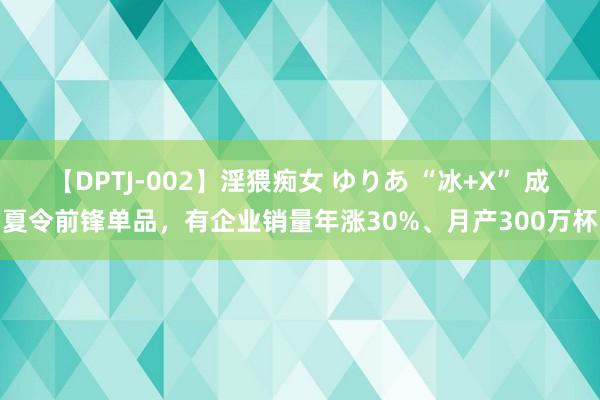 【DPTJ-002】淫猥痴女 ゆりあ “冰+X” 成夏令前锋单品，有企业销量年涨30%、月产300万杯