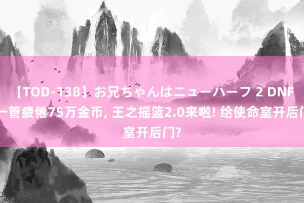 【TOD-138】お兄ちゃんはニューハーフ 2 DNF: 一管疲倦75万金币, 王之摇篮2.0来啦! 给使命室开后门?