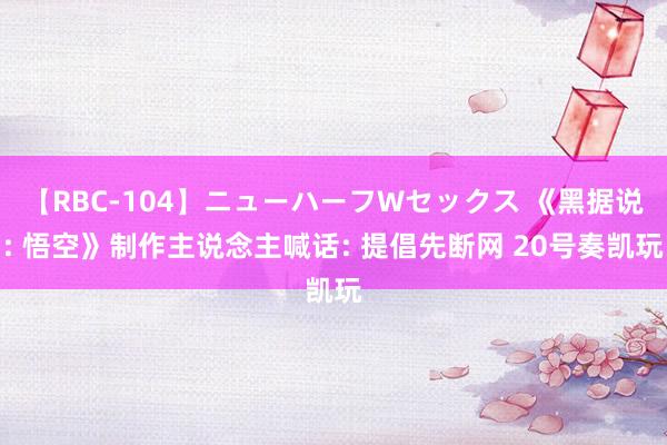 【RBC-104】ニューハーフWセックス 《黑据说: 悟空》制作主说念主喊话: 提倡先断网 20号奏凯玩