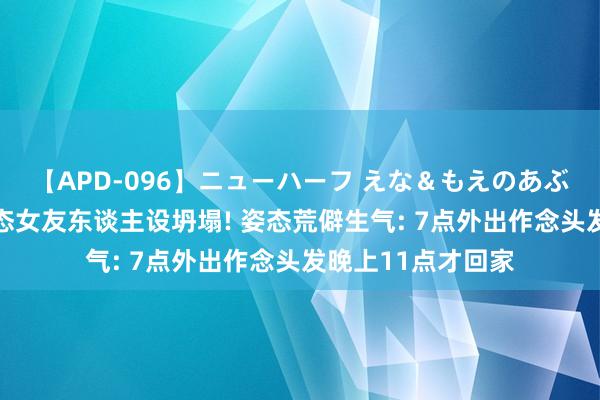 【APD-096】ニューハーフ えな＆もえのあぶない課外授業 姿态女友东谈主设坍塌! 姿态荒僻生气: 7点外出作念头发晚上11点才回家