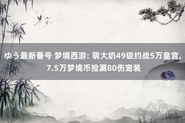 ゆう最新番号 梦境西游: 萌大奶49级约战5万皇宫, 7.5万梦境币捡漏80伤宠装