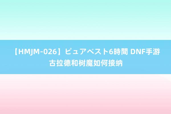 【HMJM-026】ピュアベスト6時間 DNF手游古拉德和树魔如何接纳