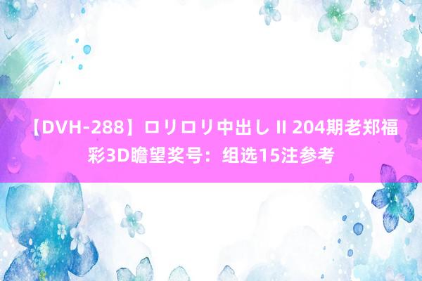 【DVH-288】ロリロリ中出し II 204期老郑福彩3D瞻望奖号：组选15注参考