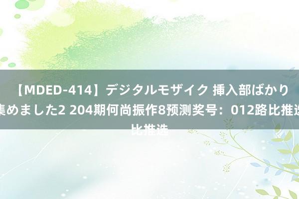 【MDED-414】デジタルモザイク 挿入部ばかり集めました2 204期何尚振作8预测奖号：012路比推选