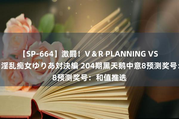 【SP-664】激闘！V＆R PLANNING VS MOODYZ 淫乱痴女ゆりあ対決編 204期黑天鹅中意8预测奖号：和值推选