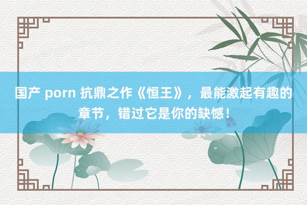 国产 porn 抗鼎之作《恒王》，最能激起有趣的章节，错过它是你的缺憾！