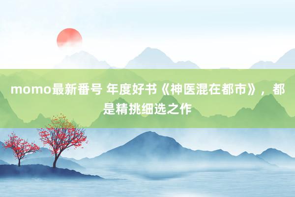 momo最新番号 年度好书《神医混在都市》，都是精挑细选之作