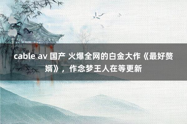 cable av 国产 火爆全网的白金大作《最好赘婿》，作念梦王人在等更新