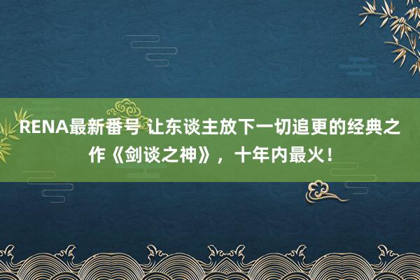 RENA最新番号 让东谈主放下一切追更的经典之作《剑谈之神》，十年内最火！