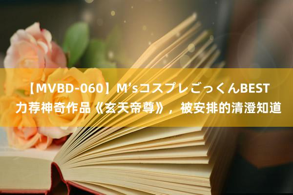 【MVBD-060】M’sコスプレごっくんBEST 力荐神奇作品《玄天帝尊》，被安排的清澄知道