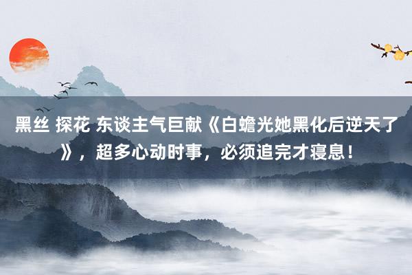 黑丝 探花 东谈主气巨献《白蟾光她黑化后逆天了》，超多心动时事，必须追完才寝息！