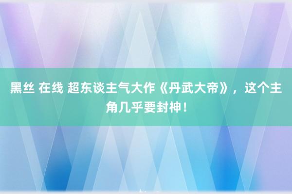 黑丝 在线 超东谈主气大作《丹武大帝》，这个主角几乎要封神！