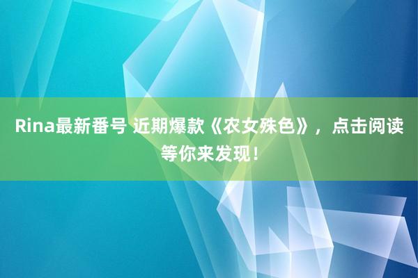 Rina最新番号 近期爆款《农女殊色》，点击阅读等你来发现！