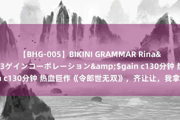 【BHG-005】BIKINI GRAMMAR Rina</a>2017-04-23ゲインコーポレーション&$gain c130分钟 热血巨作《令郎世无双》，齐让让，我拿的才是主角脚本