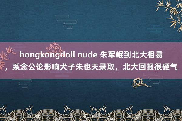 hongkongdoll nude 朱军岷到北大相易，系念公论影响犬子朱也天录取，北大回报很硬气