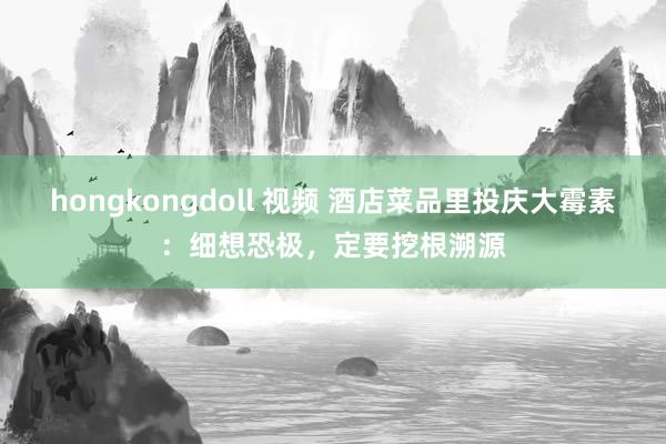 hongkongdoll 视频 酒店菜品里投庆大霉素：细想恐极，定要挖根溯源