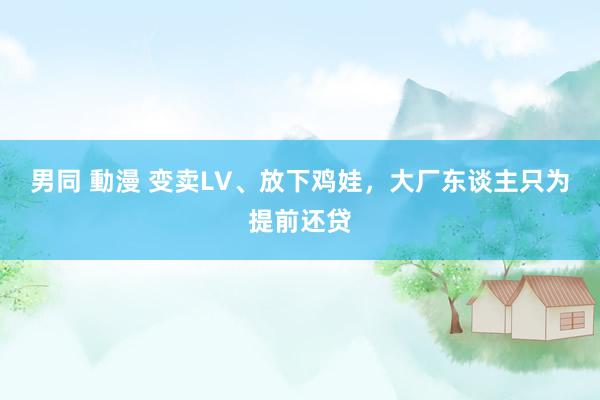 男同 動漫 变卖LV、放下鸡娃，大厂东谈主只为提前还贷