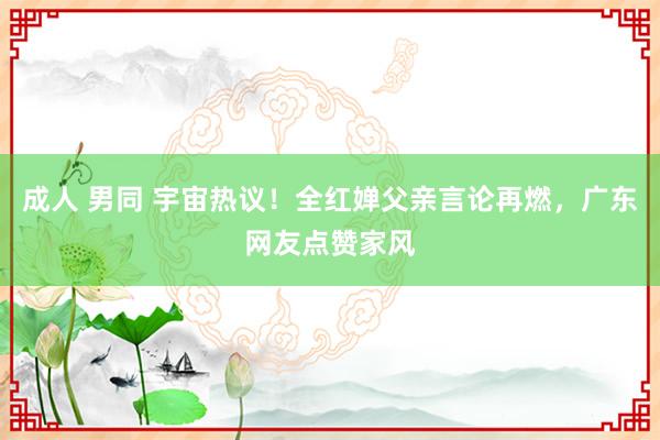 成人 男同 宇宙热议！全红婵父亲言论再燃，广东网友点赞家风