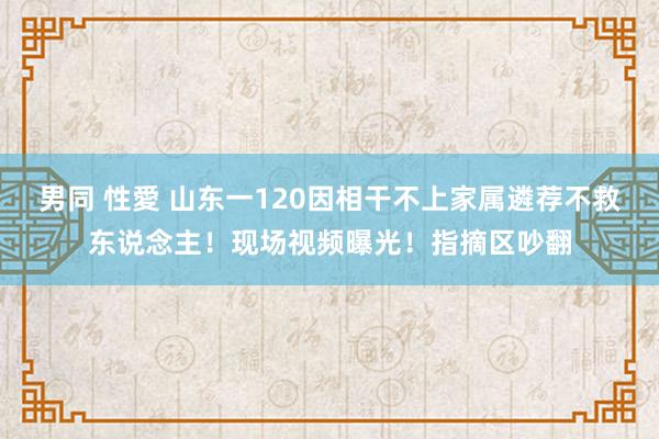 男同 性愛 山东一120因相干不上家属遴荐不救东说念主！现场视频曝光！指摘区吵翻