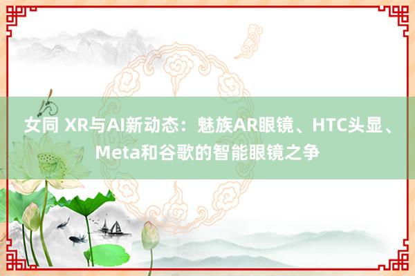 女同 XR与AI新动态：魅族AR眼镜、HTC头显、Meta和谷歌的智能眼镜之争