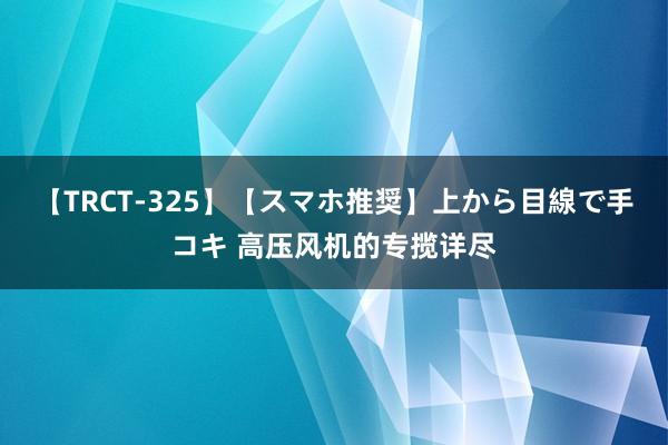 【TRCT-325】【スマホ推奨】上から目線で手コキ 高压风机的专揽详尽