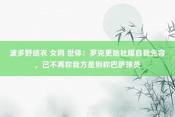 波多野结衣 女同 世体：罗克更始社媒自我先容，已不再称我方是别称巴萨球员