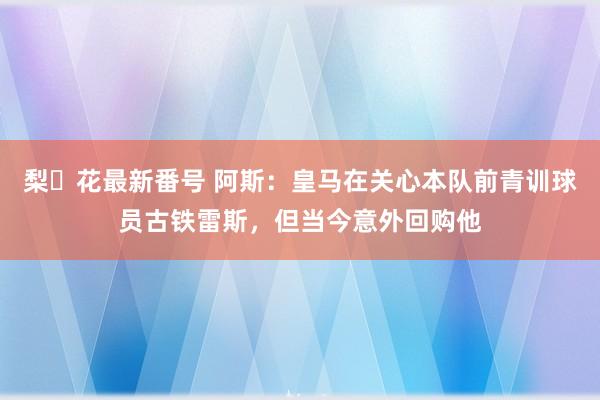 梨々花最新番号 阿斯：皇马在关心本队前青训球员古铁雷斯，但当今意外回购他