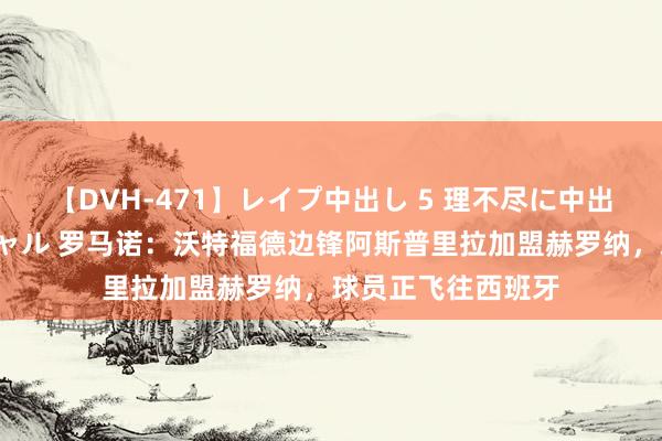 【DVH-471】レイプ中出し 5 理不尽に中出しされた7人のギャル 罗马诺：沃特福德边锋阿斯普里拉加盟赫罗纳，球员正飞往西班牙