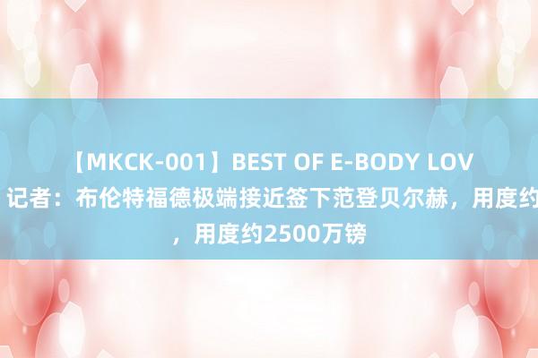 【MKCK-001】BEST OF E-BODY LOVERS 2008 记者：布伦特福德极端接近签下范登贝尔赫，用度约2500万镑