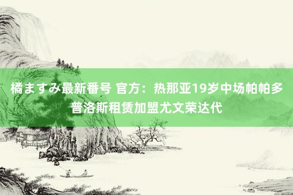 橘ますみ最新番号 官方：热那亚19岁中场帕帕多普洛斯租赁加盟尤文荣达代