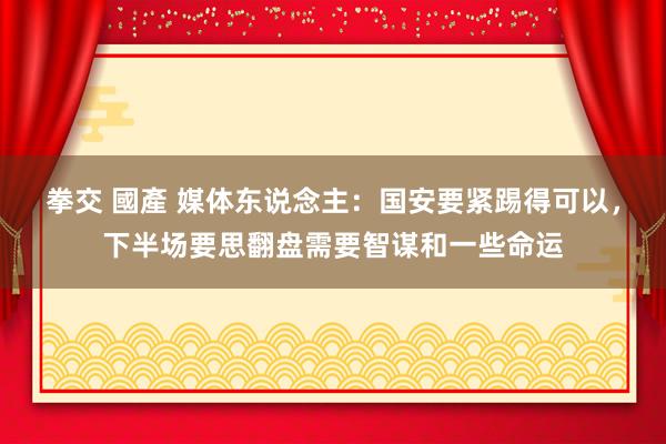 拳交 國產 媒体东说念主：国安要紧踢得可以，下半场要思翻盘需要智谋和一些命运