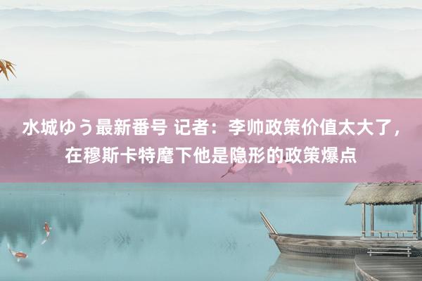 水城ゆう最新番号 记者：李帅政策价值太大了，在穆斯卡特麾下他是隐形的政策爆点