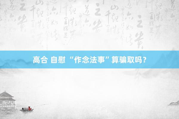 高合 自慰 “作念法事”算骗取吗？